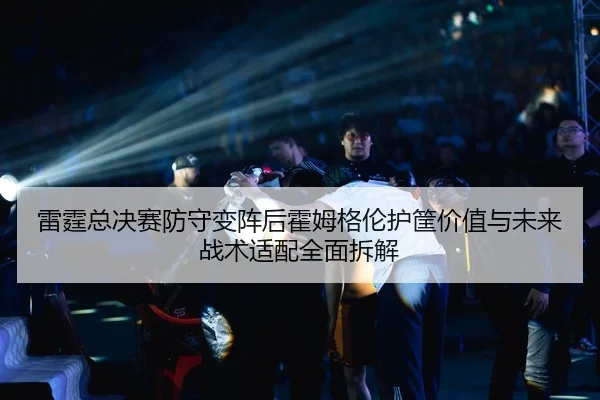 雷霆总决赛防守变阵后霍姆格伦护筐价值与未来战术适配全面拆解
