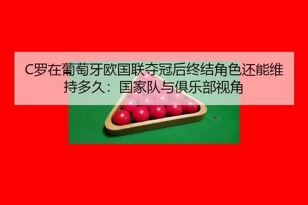 C罗在葡萄牙欧国联夺冠后终结角色还能维持多久：国家队与俱乐部视角